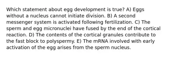 Which statement about egg development is true? A) Eggs without a nucleus cannot initiate division. B) A second messenger system is activated following fertilization. C) The sperm and egg micronuclei have fused by the end of the cortical reaction. D) The contents of the cortical granules contribute to the fast block to polyspermy. E) The mRNA involved with early activation of the egg arises from the sperm nucleus.