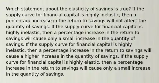 Which statement about the elasticity of savings is true? If the supply curve for financial capital is highly inelastic, then a percentage increase in the return to savings will not affect the quantity of savings. If the supply curve for financial capital is highly inelastic, then a percentage increase in the return to savings will cause only a small increase in the quantity of savings. If the supply curve for financial capital is highly inelastic, then a percentage increase in the return to savings will cause a higher increase in the quantity of savings. If the supply curve for financial capital is highly elastic, then a percentage increase in the return to savings will cause only a small increase in the quantity of savings.