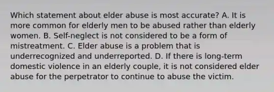 Which statement about elder abuse is most accurate? A. It is more common for elderly men to be abused rather than elderly women. B. Self-neglect is not considered to be a form of mistreatment. C. Elder abuse is a problem that is underrecognized and underreported. D. If there is long-term domestic violence in an elderly couple, it is not considered elder abuse for the perpetrator to continue to abuse the victim.