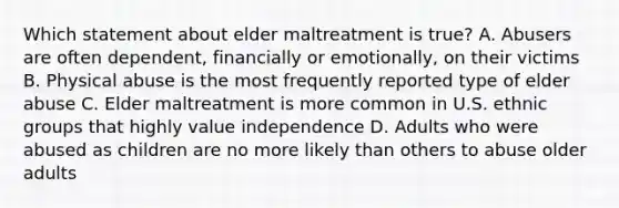 Which statement about elder maltreatment is true? A. Abusers are often dependent, financially or emotionally, on their victims B. Physical abuse is the most frequently reported type of elder abuse C. Elder maltreatment is more common in U.S. ethnic groups that highly value independence D. Adults who were abused as children are no more likely than others to abuse older adults