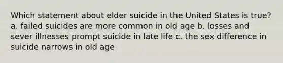 Which statement about elder suicide in the United States is true? a. failed suicides are more common in old age b. losses and sever illnesses prompt suicide in late life c. the sex difference in suicide narrows in old age