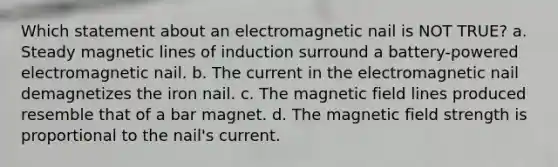 Which statement about an electromagnetic nail is NOT TRUE? a. Steady magnetic lines of induction surround a battery-powered electromagnetic nail. b. The current in the electromagnetic nail demagnetizes the iron nail. c. The magnetic field lines produced resemble that of a bar magnet. d. The magnetic field strength is proportional to the nail's current.