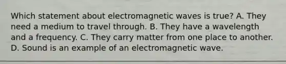 Which statement about electromagnetic waves is true? A. They need a medium to travel through. B. They have a wavelength and a frequency. C. They carry matter from one place to another. D. Sound is an example of an electromagnetic wave.