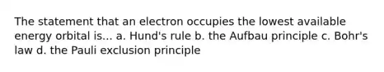 The statement that an electron occupies the lowest available energy orbital is... a. Hund's rule b. the Aufbau principle c. Bohr's law d. the Pauli exclusion principle