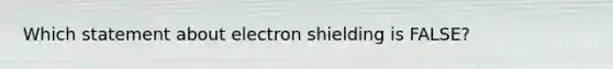 Which statement about electron shielding is FALSE?