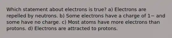 Which statement about electrons is true? a) Electrons are repelled by neutrons. b) Some electrons have a charge of 1− and some have no charge. c) Most atoms have more electrons than protons. d) Electrons are attracted to protons.