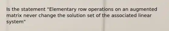 Is the statement "Elementary row operations on an augmented matrix never change the solution set of the associated linear system"