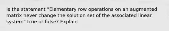 Is the statement "Elementary row operations on an augmented matrix never change the solution set of the associated linear system" true or false? Explain