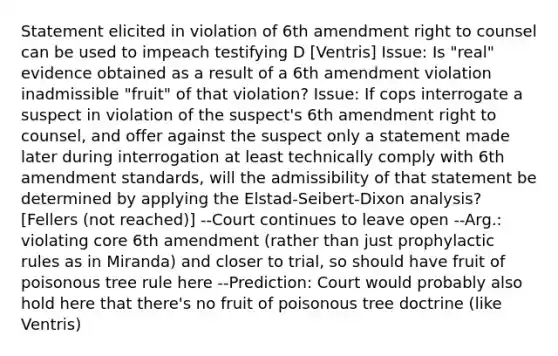 Statement elicited in violation of 6th amendment right to counsel can be used to impeach testifying D [Ventris] Issue: Is "real" evidence obtained as a result of a 6th amendment violation inadmissible "fruit" of that violation? Issue: If cops interrogate a suspect in violation of the suspect's 6th amendment right to counsel, and offer against the suspect only a statement made later during interrogation at least technically comply with 6th amendment standards, will the admissibility of that statement be determined by applying the Elstad-Seibert-Dixon analysis? [Fellers (not reached)] --Court continues to leave open --Arg.: violating core 6th amendment (rather than just prophylactic rules as in Miranda) and closer to trial, so should have fruit of poisonous tree rule here --Prediction: Court would probably also hold here that there's no fruit of poisonous tree doctrine (like Ventris)