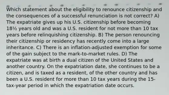 Which statement about the eligibility to renounce citizenship and the consequences of a successful renunciation is not correct? A) The expatriate gives up his U.S. citizenship before becoming 18½ years old and was a U.S. resident for not more than 10 tax years before relinquishing citizenship. B) The person renouncing their citizenship or residency has recently come into a large inheritance. C) There is an inflation-adjusted exemption for some of the gain subject to the mark-to-market rules. D) The expatriate was at birth a dual citizen of the United States and another country. On the expatriation date, she continues to be a citizen, and is taxed as a resident, of the other country and has been a U.S. resident for more than 10 tax years during the 15-tax-year period in which the expatriation date occurs.