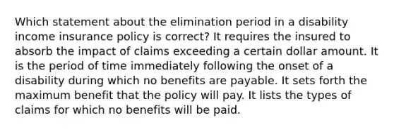 Which statement about the elimination period in a disability income insurance policy is correct? It requires the insured to absorb the impact of claims exceeding a certain dollar amount. It is the period of time immediately following the onset of a disability during which no benefits are payable. It sets forth the maximum benefit that the policy will pay. It lists the types of claims for which no benefits will be paid.