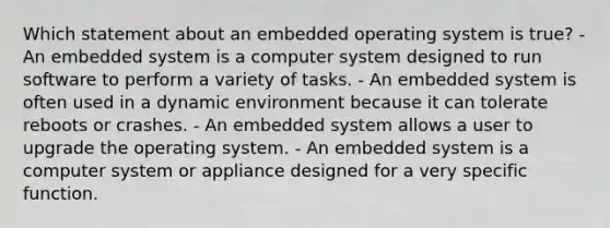 Which statement about an embedded operating system is true? - An embedded system is a computer system designed to run software to perform a variety of tasks. - An embedded system is often used in a dynamic environment because it can tolerate reboots or crashes. - An embedded system allows a user to upgrade the operating system. - An embedded system is a computer system or appliance designed for a very specific function.