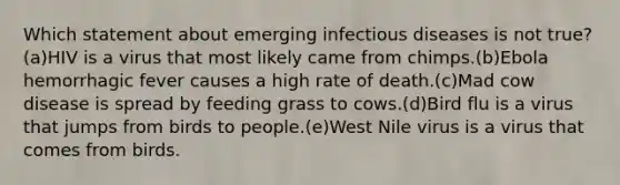 Which statement about emerging infectious diseases is not true? (a)HIV is a virus that most likely came from chimps.(b)Ebola hemorrhagic fever causes a high rate of death.(c)Mad cow disease is spread by feeding grass to cows.(d)Bird flu is a virus that jumps from birds to people.(e)West Nile virus is a virus that comes from birds.