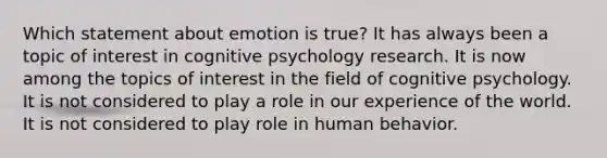 Which statement about emotion is true? It has always been a topic of interest in cognitive psychology research. It is now among the topics of interest in the field of cognitive psychology. It is not considered to play a role in our experience of the world. It is not considered to play role in human behavior.