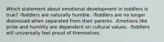 Which statement about emotional development in toddlers is true? -Toddlers are naturally humble. -Toddlers are no longer distressed when separated from their parents. -Emotions like pride and humility are dependent on cultural values. -Toddlers will universally feel proud of themselves.