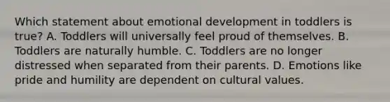 Which statement about emotional development in toddlers is true? A. Toddlers will universally feel proud of themselves. B. Toddlers are naturally humble. C. Toddlers are no longer distressed when separated from their parents. D. Emotions like pride and humility are dependent on cultural values.