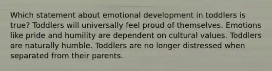 Which statement about emotional development in toddlers is true? Toddlers will universally feel proud of themselves. Emotions like pride and humility are dependent on cultural values. Toddlers are naturally humble. Toddlers are no longer distressed when separated from their parents.