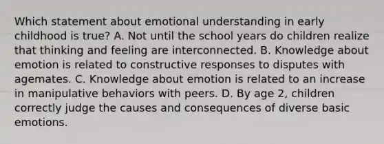 Which statement about emotional understanding in early childhood is true? A. Not until the school years do children realize that thinking and feeling are interconnected. B. Knowledge about emotion is related to constructive responses to disputes with agemates. C. Knowledge about emotion is related to an increase in manipulative behaviors with peers. D. By age 2, children correctly judge the causes and consequences of diverse basic emotions.