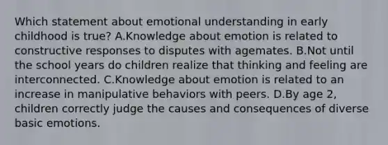 Which statement about emotional understanding in early childhood is true? A.Knowledge about emotion is related to constructive responses to disputes with agemates. B.Not until the school years do children realize that thinking and feeling are interconnected. C.Knowledge about emotion is related to an increase in manipulative behaviors with peers. D.By age 2, children correctly judge the causes and consequences of diverse basic emotions.