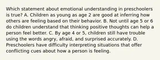 Which statement about emotional understanding in preschoolers is true? A. Children as young as age 2 are good at inferring how others are feeling based on their behavior. B. Not until age 5 or 6 do children understand that thinking positive thoughts can help a person feel better. C. By age 4 or 5, children still have trouble using the words angry, afraid, and surprised accurately. D. Preschoolers have difficulty interpreting situations that offer conflicting cues about how a person is feeling.