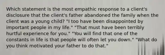 Which statement is the most empathic response to a client's disclosure that the client's father abandoned the family when the client was a young child? "I too have been disappointed by important people in my life." "That must have been terribly hurtful experience for you." "You will find that one of the constants in life is that people will often let you down." "What do you think motivated your father to do that."