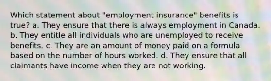 Which statement about "employment insurance" benefits is true? a. They ensure that there is always employment in Canada. b. They entitle all individuals who are unemployed to receive benefits. c. They are an amount of money paid on a formula based on the number of hours worked. d. They ensure that all claimants have income when they are not working.