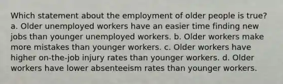 Which statement about the employment of older people is true? a. Older unemployed workers have an easier time finding new jobs than younger unemployed workers. b. Older workers make more mistakes than younger workers. c. Older workers have higher on-the-job injury rates than younger workers. d. Older workers have lower absenteeism rates than younger workers.