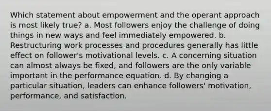 Which statement about empowerment and the operant approach is most likely true? a. Most followers enjoy the challenge of doing things in new ways and feel immediately empowered. b. Restructuring work processes and procedures generally has little effect on follower's motivational levels. c. A concerning situation can almost always be fixed, and followers are the only variable important in the performance equation. d. By changing a particular situation, leaders can enhance followers' motivation, performance, and satisfaction.