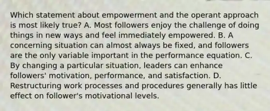 Which statement about empowerment and the operant approach is most likely true? A. Most followers enjoy the challenge of doing things in new ways and feel immediately empowered. B. A concerning situation can almost always be fixed, and followers are the only variable important in the performance equation. C. By changing a particular situation, leaders can enhance followers' motivation, performance, and satisfaction. D. Restructuring work processes and procedures generally has little effect on follower's motivational levels.