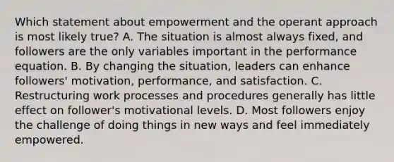 Which statement about empowerment and the operant approach is most likely true? A. The situation is almost always fixed, and followers are the only variables important in the performance equation. B. By changing the situation, leaders can enhance followers' motivation, performance, and satisfaction. C. Restructuring work processes and procedures generally has little effect on follower's motivational levels. D. Most followers enjoy the challenge of doing things in new ways and feel immediately empowered.