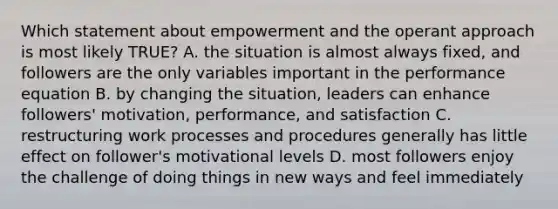 Which statement about empowerment and the operant approach is most likely TRUE? A. the situation is almost always fixed, and followers are the only variables important in the performance equation B. by changing the situation, leaders can enhance followers' motivation, performance, and satisfaction C. restructuring work processes and procedures generally has little effect on follower's motivational levels D. most followers enjoy the challenge of doing things in new ways and feel immediately