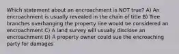 Which statement about an encroachment is NOT true? A) An encroachment is usually revealed in the chain of title B) Tree branches overhanging the property line would be considered an encroachment C) A land survey will usually disclose an encroachment D) A property owner could sue the encroaching party for damages