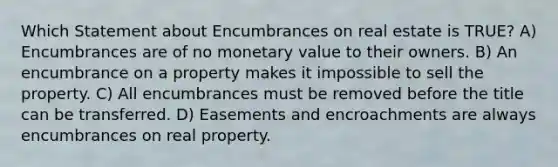 Which Statement about Encumbrances on real estate is TRUE? A) Encumbrances are of no monetary value to their owners. B) An encumbrance on a property makes it impossible to sell the property. C) All encumbrances must be removed before the title can be transferred. D) Easements and encroachments are always encumbrances on real property.