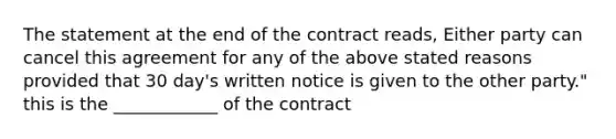 The statement at the end of the contract reads, Either party can cancel this agreement for any of the above stated reasons provided that 30 day's written notice is given to the other party." this is the ____________ of the contract