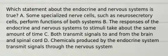 Which statement about the endocrine and nervous systems is true? A. Some specialized nerve cells, such as neurosecretory cells, perform functions of both systems B. The responses of the endocrine and nervous systems to stimuli take about the same amount of time C. Both transmit signals to and from the brain and spinal cord D. Chemicals produced by the endocrine system transmit signals through the nervous system