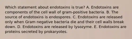 Which statement about endotoxins is true? A. Endotoxins are components of the cell wall of gram-positive bacteria. B. The source of endotoxins is endospores. C. Endotoxins are released only when Gram negative bacteria die and their cell walls break down. D. Endotoxins are released by lysozyme. E. Endotoxins are proteins secreted by prokaryotes.