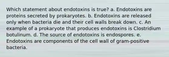 Which statement about endotoxins is true? a. Endotoxins are proteins secreted by prokaryotes. b. Endotoxins are released only when bacteria die and their cell walls break down. c. An example of a prokaryote that produces endotoxins is Clostridium botulinum. d. The source of endotoxins is endospores. e. Endotoxins are components of the cell wall of gram-positive bacteria.