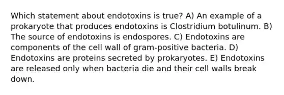 Which statement about endotoxins is true? A) An example of a prokaryote that produces endotoxins is Clostridium botulinum. B) The source of endotoxins is endospores. C) Endotoxins are components of the cell wall of gram-positive bacteria. D) Endotoxins are proteins secreted by prokaryotes. E) Endotoxins are released only when bacteria die and their cell walls break down.