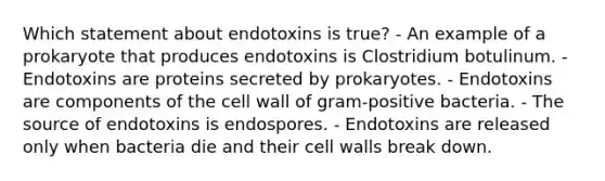 Which statement about endotoxins is true? - An example of a prokaryote that produces endotoxins is Clostridium botulinum. - Endotoxins are proteins secreted by prokaryotes. - Endotoxins are components of the cell wall of gram-positive bacteria. - The source of endotoxins is endospores. - Endotoxins are released only when bacteria die and their cell walls break down.