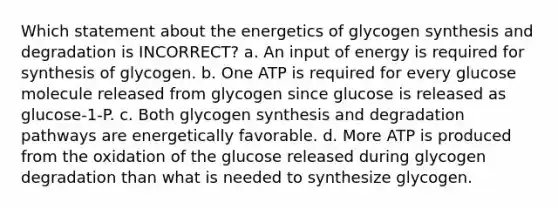 Which statement about the energetics of glycogen synthesis and degradation is INCORRECT? a. An input of energy is required for synthesis of glycogen. b. One ATP is required for every glucose molecule released from glycogen since glucose is released as glucose-1-P. c. Both glycogen synthesis and degradation pathways are energetically favorable. d. More ATP is produced from the oxidation of the glucose released during glycogen degradation than what is needed to synthesize glycogen.