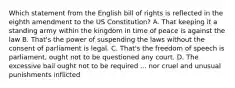 Which statement from the English bill of rights is reflected in the eighth amendment to the US Constitution? A. That keeping it a standing army within the kingdom in time of peace is against the law B. That's the power of suspending the laws without the consent of parliament is legal. C. That's the freedom of speech is parliament, ought not to be questioned any court. D. The excessive bail ought not to be required ... nor cruel and unusual punishments inflicted