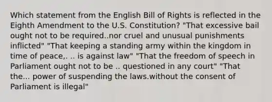 Which statement from the English Bill of Rights is reflected in the Eighth Amendment to the U.S. Constitution? "That excessive bail ought not to be required..nor cruel and unusual punishments inflicted" "That keeping a standing army within the kingdom in time of peace,. .. is against law" "That the freedom of speech in Parliament ought not to be .. questioned in any court" "That the... power of suspending the laws.without the consent of Parliament is illegal"