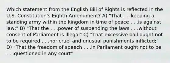 Which statement from the English Bill of Rights is reflected in the U.S. Constitution's Eighth Amendment? A) "That . . .keeping a standing army within the kingdom in time of peace . . .is against law;" B) "That the . . .power of suspending the laws . . .without consent of Parliament is illegal" C) "That excessive bail ought not to be required . . .nor cruel and unusual punishments inflicted;" D) "That the freedom of speech . . .in Parliament ought not to be . . .questioned in any court"