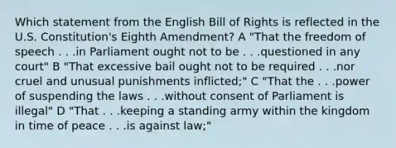 Which statement from the English Bill of Rights is reflected in the U.S. Constitution's Eighth Amendment? A "That the freedom of speech . . .in Parliament ought not to be . . .questioned in any court" B "That excessive bail ought not to be required . . .nor cruel and unusual punishments inflicted;" C "That the . . .power of suspending the laws . . .without consent of Parliament is illegal" D "That . . .keeping a standing army within the kingdom in time of peace . . .is against law;"