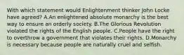 With which statement would Enlightenment thinker John Locke have agreed? A.An enlightened absolute monarchy is the best way to ensure an orderly society. B.The Glorious Revolution violated the rights of the English people. C.People have the right to overthrow a government that violates their rights. D.Monarchy is necessary because people are naturally cruel and selfish.