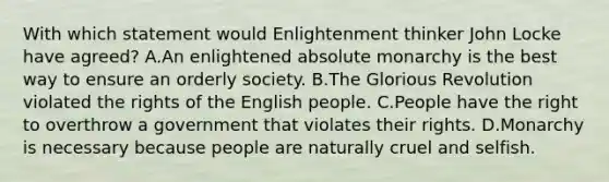 With which statement would Enlightenment thinker John Locke have agreed? A.An enlightened absolute monarchy is the best way to ensure an orderly society. B.The Glorious Revolution violated the rights of the English people. C.People have the right to overthrow a government that violates their rights. D.Monarchy is necessary because people are naturally cruel and selfish.