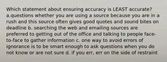 Which statement about ensuring accuracy is LEAST accurate? a.questions whether you are using a source because you are in a rush and this source often gives good quotes and sound bites on deadline b. searching the web and emailing sources are preferred to getting out of the office and talking to people face-to-face to gather information c. one way to avoid errors of ignorance is to be smart enough to ask questions when you do not know or are not sure d. if you err, err on the side of restraint