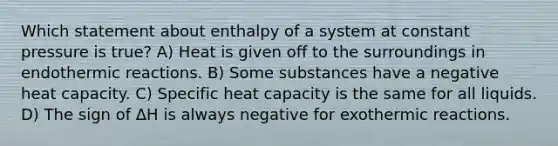 Which statement about enthalpy of a system at constant pressure is true? A) Heat is given off to the surroundings in endothermic reactions. B) Some substances have a negative heat capacity. C) Specific heat capacity is the same for all liquids. D) The sign of ΔH is always negative for exothermic reactions.