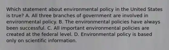 Which statement about environmental policy in the United States is true? A. All three branches of government are involved in environmental policy. B. The environmental policies have always been successful. C. All important environmental policies are created at the federal level. D. Environmental policy is based only on scientific information.