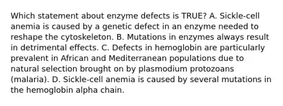 Which statement about enzyme defects is TRUE? A. Sickle-cell anemia is caused by a genetic defect in an enzyme needed to reshape the cytoskeleton. B. Mutations in enzymes always result in detrimental effects. C. Defects in hemoglobin are particularly prevalent in African and Mediterranean populations due to natural selection brought on by plasmodium protozoans (malaria). D. Sickle-cell anemia is caused by several mutations in the hemoglobin alpha chain.